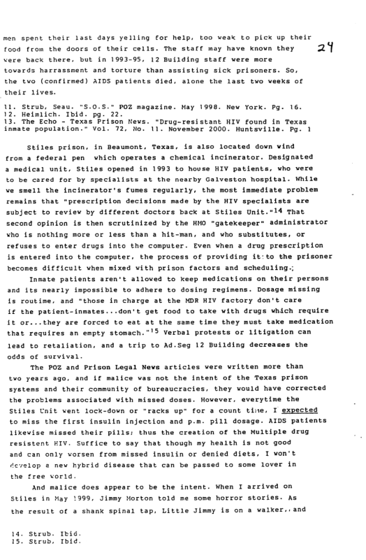 Tood fram the dours of their colls. The stact may have saoun they 29 thets tves.  alone the last two veeks of  1. Strub, Sesu. °5.0.5.% poz 120 helaticn. Thia. pg. 22,  13 The Echo - Texas Prison Mevs. “Drug-resistant HIV found In Texas infate poputation " Vel. 72, Mo. 11. November 2000. Huntaviile. Pg. 1  azine. Nay 1998 New York. Pg. 16.  Stites prison, in Besumont, Texas, s also located down vind  fron & federai pan which operates s chemical incinerator. Designated  a medical unit, Stiles opensd in 1993 to house HIV patients, who vers to be cored for by speclallsts at the nearby Galveston hospltsl. While ve smell the incinerator’s fumes regularly, the most lamediate problem cemaing that “prescription decisions made by the NIV specialsts are subject to reviev by different doctors back at Stiles Unit.*ld Thar second opinion is then scrutinized by the HNO "gatekespert adainistrator Who 1 nothing more oc less than a hit-man, and who substitutes, of refuses to enter drugs into the computer  Even vhen a drug prescription is entered into the computer. the process of providing it:to the prisoner becones difficult vhen mixed vith prizon factors and scheduling.;  Inmate patients aren’t alloved to keep medications on thelr persons and its nearly ispossible to adhers to dosing regimens. Dosige missing fs routise, and “those In charge st the MDR HIV factory don’t care  i the patient-inmates...don’t get food to taxe with drugs which require it or...they are forced to eat at the  tine they must take medication that requires an empty stomach.”’3 Verbal protests or litigation can  4 to retalistion, snd 3 trip to Ad.Seg 12 Building decrea: oads of survivar  the  The POZ and Prison Legal News articies vers vritten more than  2 sgo. and Lf malice vas mot the intent of the Texss prison and their community of bureaucracies, they vould have corrected the proviens sssoctated vith mis: Hovaver. everytime the Stiles Unit vent lock-dovn or “racks upr for  count tine, I expected to miss the first tnsuiin injection and p.m. pill dosage. AIDS patients Iikevise missed their pills: thus the creation of the Multiple drug cesistent KIV. Surfice to say that though my health is not good and can only vorsen trom missed Insulin or denied dlet: develop s new hybrig disesse that con be pa the tree vorie.  And malice does appear to be the intent. When I arrived on  Stiles in May 1999, Jimmy Horton told me some horror stories. As  syee  aos:  L Tvon’t 4 to some lover in  the result of & shank spinal tap. Little Jimey is on a vaiker..and  14, seob. 1ie 15 Stews, Toie 